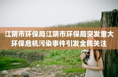 江阴市环保局江阴市环保局突发重大环保危机污染事件引发全民关注