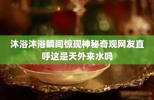 沐浴沐浴瞬间惊现神秘奇观网友直呼这是天外来水吗