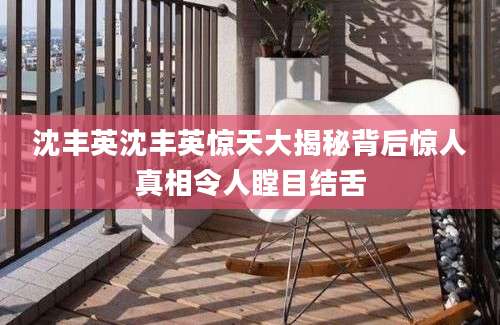 沈丰英沈丰英惊天大揭秘背后惊人真相令人瞠目结舌