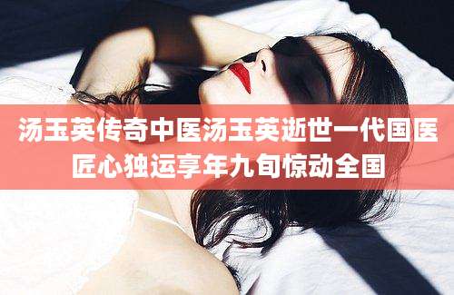 汤玉英传奇中医汤玉英逝世一代国医匠心独运享年九旬惊动全国