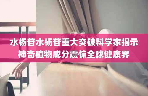 水杨苷水杨苷重大突破科学家揭示神奇植物成分震惊全球健康界