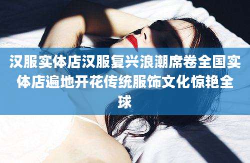 汉服实体店汉服复兴浪潮席卷全国实体店遍地开花传统服饰文化惊艳全球