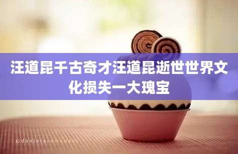 汪道昆千古奇才汪道昆逝世世界文化损失一大瑰宝