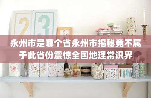 永州市是哪个省永州市揭秘竟不属于此省份震惊全国地理常识界