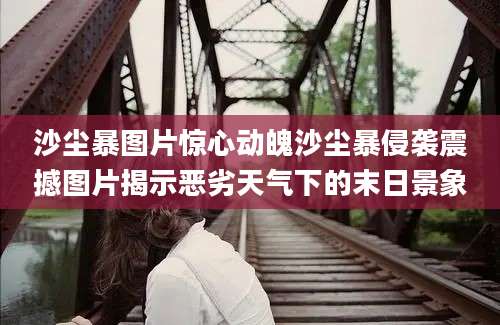 沙尘暴图片惊心动魄沙尘暴侵袭震撼图片揭示恶劣天气下的末日景象