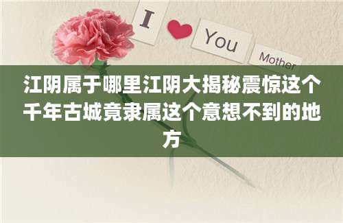 江阴属于哪里江阴大揭秘震惊这个千年古城竟隶属这个意想不到的地方