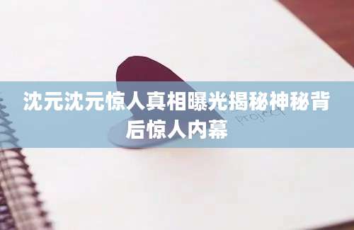沈元沈元惊人真相曝光揭秘神秘背后惊人内幕