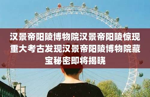 汉景帝阳陵博物院汉景帝阳陵惊现重大考古发现汉景帝阳陵博物院藏宝秘密即将揭晓