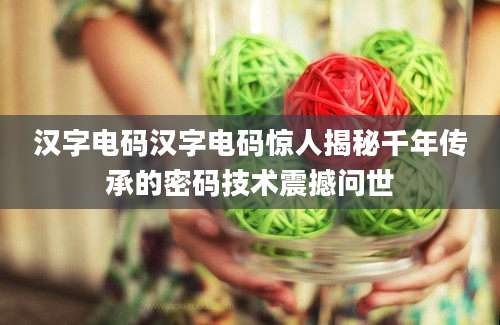 汉字电码汉字电码惊人揭秘千年传承的密码技术震撼问世