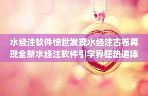 水经注软件惊世发现水经注古卷再现全新水经注软件引学界狂热追捧