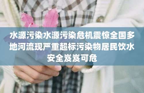 水源污染水源污染危机震惊全国多地河流现严重超标污染物居民饮水安全岌岌可危