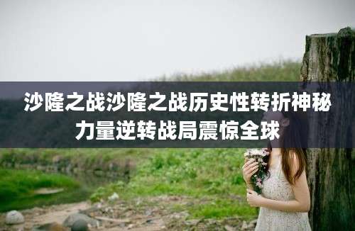 沙隆之战沙隆之战历史性转折神秘力量逆转战局震惊全球