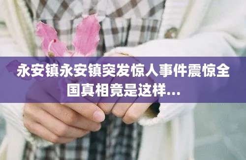 永安镇永安镇突发惊人事件震惊全国真相竟是这样...