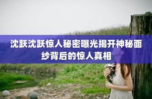 沈跃沈跃惊人秘密曝光揭开神秘面纱背后的惊人真相