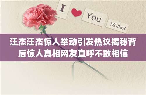 汪杰汪杰惊人举动引发热议揭秘背后惊人真相网友直呼不敢相信