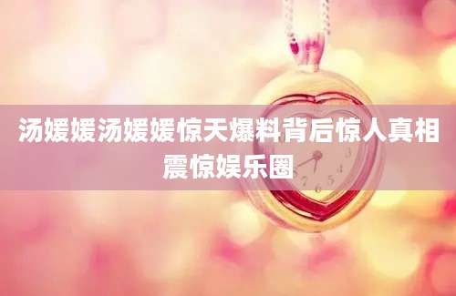 汤媛媛汤媛媛惊天爆料背后惊人真相震惊娱乐圈