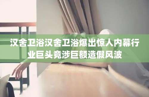 汉舍卫浴汉舍卫浴爆出惊人内幕行业巨头竟涉巨额造假风波