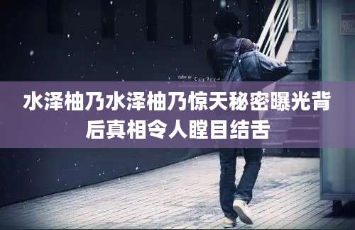 水泽柚乃水泽柚乃惊天秘密曝光背后真相令人瞠目结舌