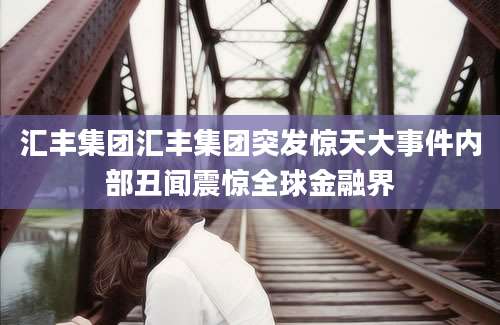 汇丰集团汇丰集团突发惊天大事件内部丑闻震惊全球金融界
