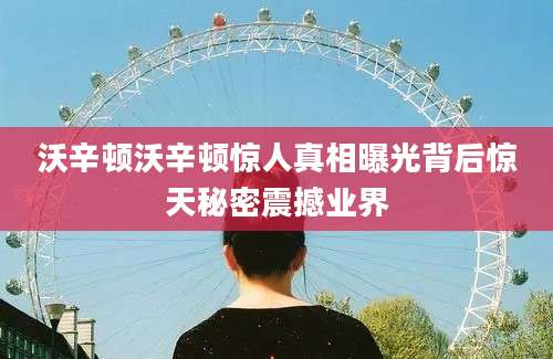 沃辛顿沃辛顿惊人真相曝光背后惊天秘密震撼业界