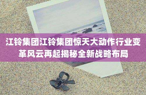 江铃集团江铃集团惊天大动作行业变革风云再起揭秘全新战略布局