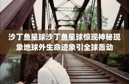 沙丁鱼星球沙丁鱼星球惊现神秘现象地球外生命迹象引全球轰动
