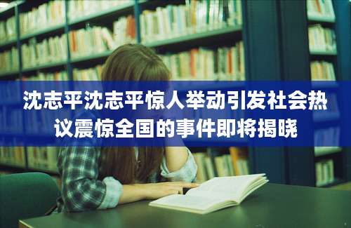 沈志平沈志平惊人举动引发社会热议震惊全国的事件即将揭晓
