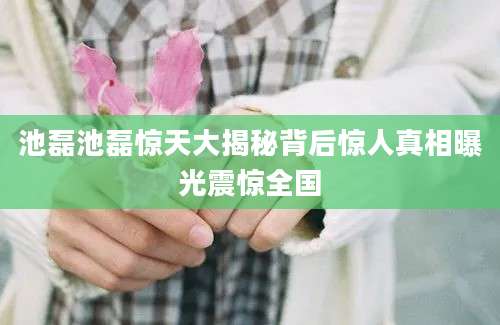 池磊池磊惊天大揭秘背后惊人真相曝光震惊全国