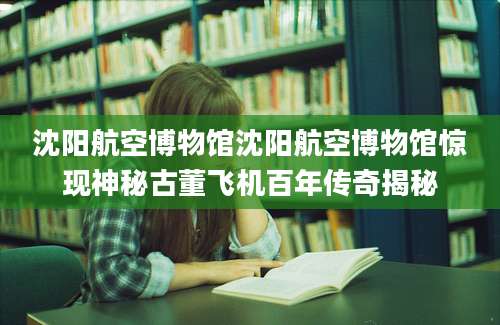 沈阳航空博物馆沈阳航空博物馆惊现神秘古董飞机百年传奇揭秘