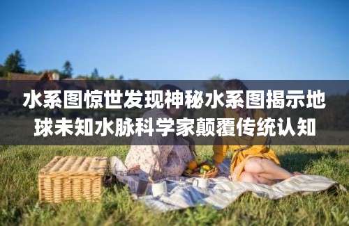 水系图惊世发现神秘水系图揭示地球未知水脉科学家颠覆传统认知