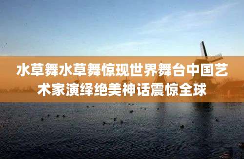 水草舞水草舞惊现世界舞台中国艺术家演绎绝美神话震惊全球