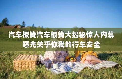 汽车板簧汽车板簧大揭秘惊人内幕曝光关乎你我的行车安全