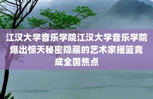 江汉大学音乐学院江汉大学音乐学院爆出惊天秘密隐藏的艺术家摇篮竟成全国焦点