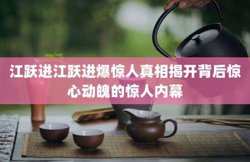 江跃进江跃进爆惊人真相揭开背后惊心动魄的惊人内幕