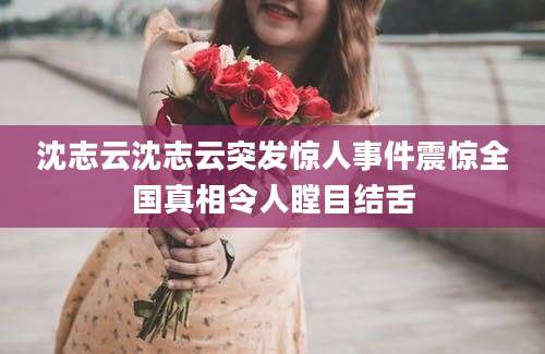 沈志云沈志云突发惊人事件震惊全国真相令人瞠目结舌