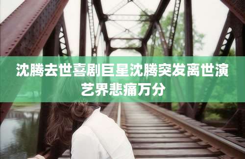 沈腾去世喜剧巨星沈腾突发离世演艺界悲痛万分