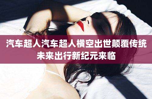 汽车超人汽车超人横空出世颠覆传统未来出行新纪元来临