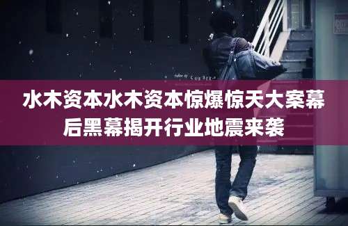 水木资本水木资本惊爆惊天大案幕后黑幕揭开行业地震来袭