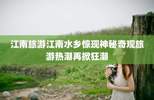 江南旅游江南水乡惊现神秘奇观旅游热潮再掀狂潮