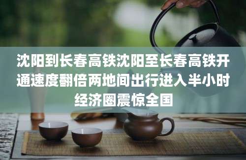 沈阳到长春高铁沈阳至长春高铁开通速度翻倍两地间出行进入半小时经济圈震惊全国