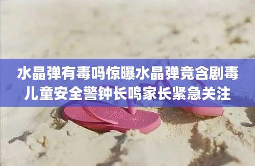 水晶弹有毒吗惊曝水晶弹竟含剧毒儿童安全警钟长鸣家长紧急关注