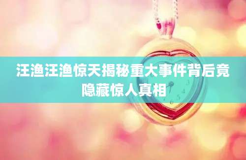 汪渔汪渔惊天揭秘重大事件背后竟隐藏惊人真相