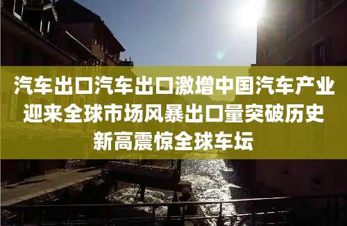 汽车出口汽车出口激增中国汽车产业迎来全球市场风暴出口量突破历史新高震惊全球车坛