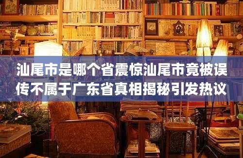 汕尾市是哪个省震惊汕尾市竟被误传不属于广东省真相揭秘引发热议