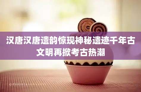 汉唐汉唐遗韵惊现神秘遗迹千年古文明再掀考古热潮