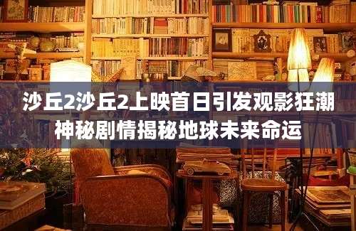 沙丘2沙丘2上映首日引发观影狂潮神秘剧情揭秘地球未来命运