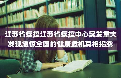 江苏省疾控江苏省疾控中心突发重大发现震惊全国的健康危机真相揭露