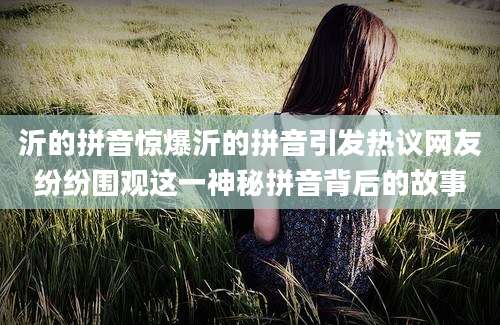 沂的拼音惊爆沂的拼音引发热议网友纷纷围观这一神秘拼音背后的故事