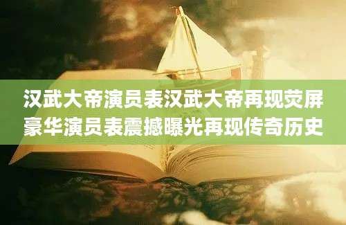 汉武大帝演员表汉武大帝再现荧屏豪华演员表震撼曝光再现传奇历史