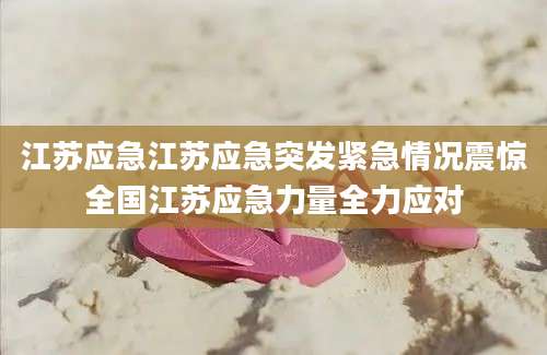 江苏应急江苏应急突发紧急情况震惊全国江苏应急力量全力应对